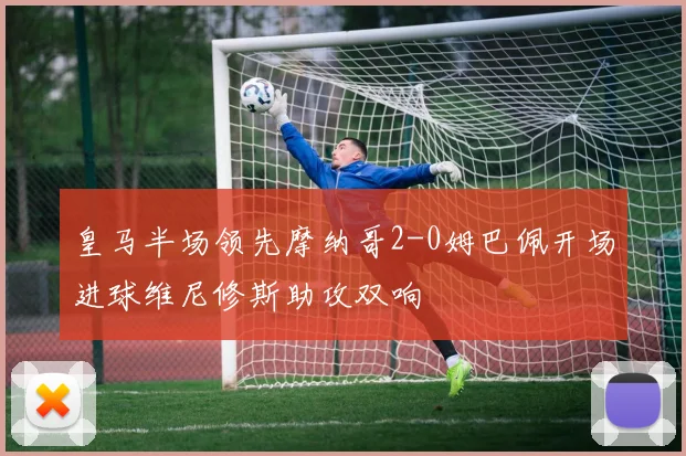 皇马半场领先摩纳哥2-0姆巴佩开场进球维尼修斯助攻双响