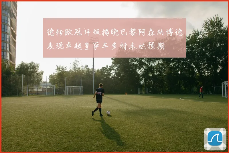 德转欧冠评级揭晓巴黎阿森纳博德表现卓越皇萨车多特未达预期