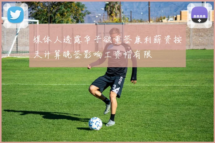 媒体人透露华子欲重签康利薪资按天计算晚签影响工资帽有限