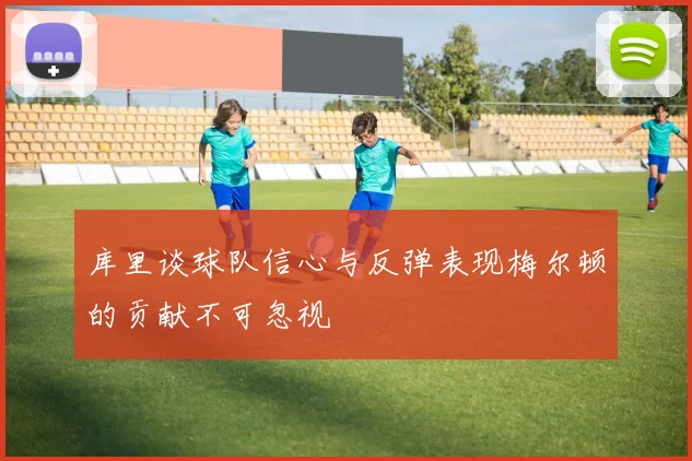 库里谈球队信心与反弹表现梅尔顿的贡献不可忽视